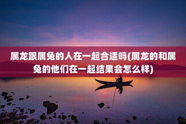 属龙跟属兔的人在一起合适吗(属龙的和属兔的他们在一起结果会怎么样)