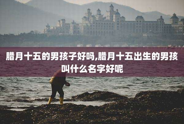 腊月十五的男孩子好吗,腊月十五出生的男孩叫什么名字好呢