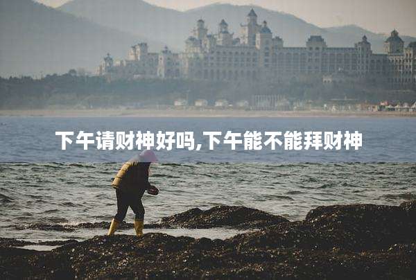 下午请财神好吗,下午能不能拜财神