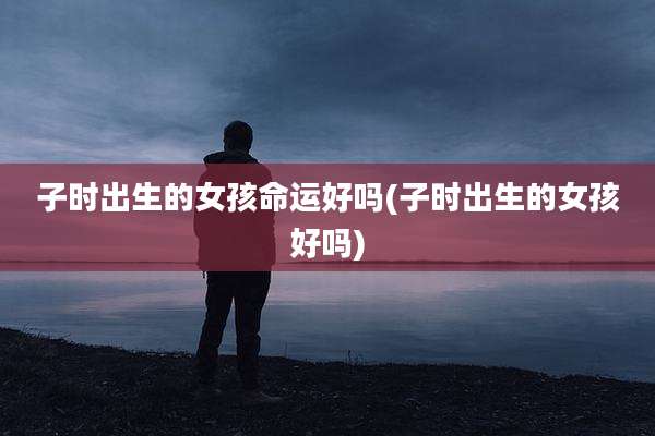 子时出生的女孩命运好吗(子时出生的女孩好吗)