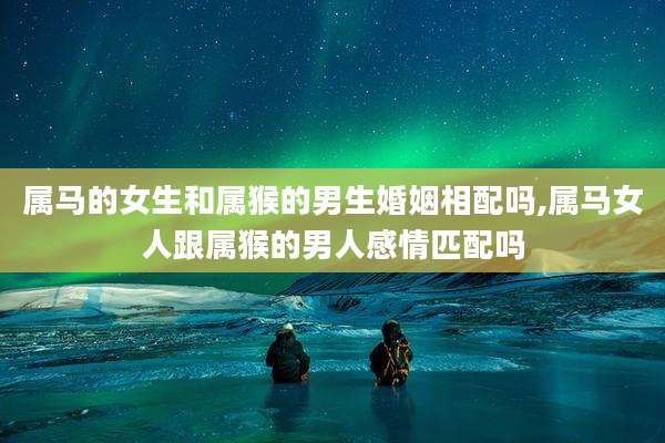 属马的女生和属猴的男生婚姻相配吗,属马女人跟属猴的男人感情匹配吗