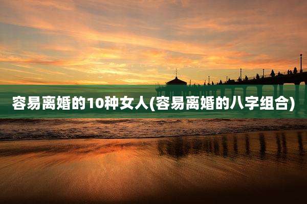 容易离婚的10种女人(容易离婚的八字组合)