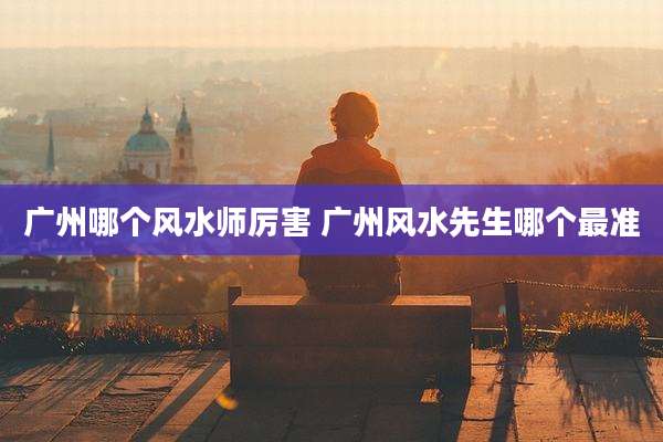 广州哪个风水师厉害 广州风水先生哪个最准