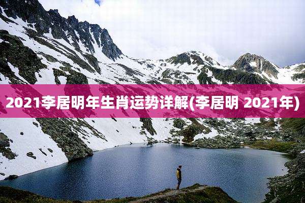 2021李居明年生肖运势详解(李居明 2021年)