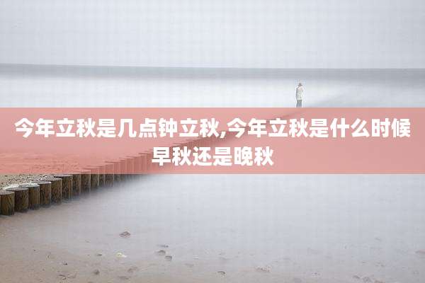 今年立秋是几点钟立秋,今年立秋是什么时候早秋还是晚秋