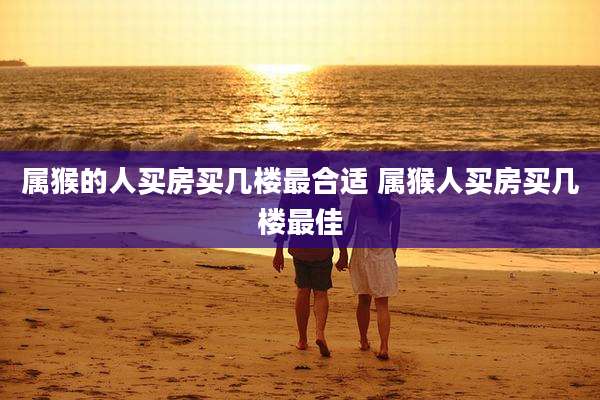 属猴的人买房买几楼最合适 属猴人买房买几楼最佳
