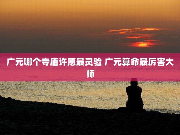 广元哪个寺庙许愿最灵验 广元算命最厉害大师