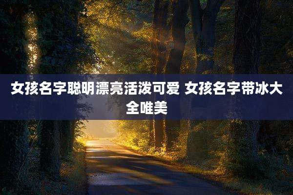 女孩名字聪明漂亮活泼可爱 女孩名字带冰大全唯美