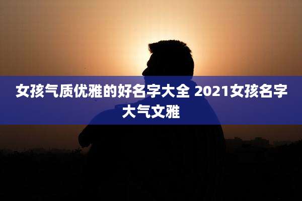 女孩气质优雅的好名字大全 2021女孩名字大气文雅