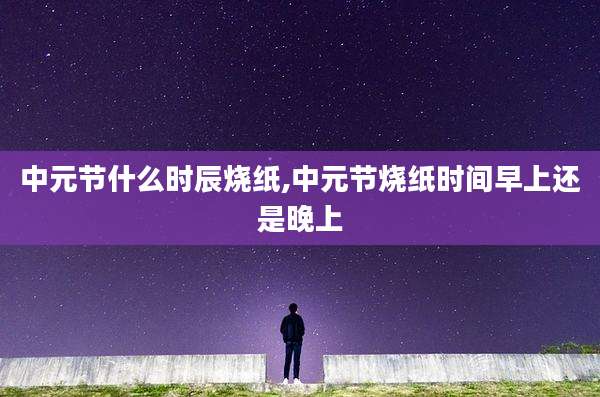 中元节什么时辰烧纸,中元节烧纸时间早上还是晚上