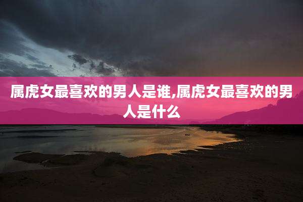 属虎女最喜欢的男人是谁,属虎女最喜欢的男人是什么