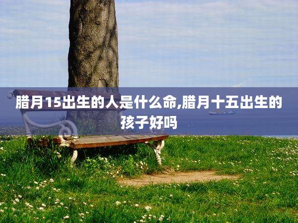 腊月15出生的人是什么命,腊月十五出生的孩子好吗