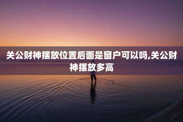 关公财神摆放位置后面是窗户可以吗,关公财神摆放多高