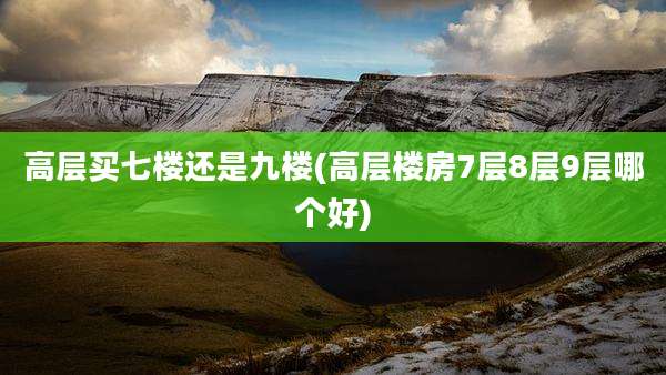 高层买七楼还是九楼(高层楼房7层8层9层哪个好)