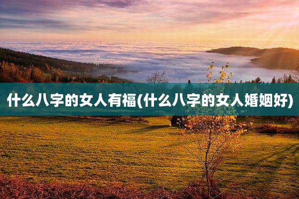什么八字的女人有福(什么八字的女人婚姻好)