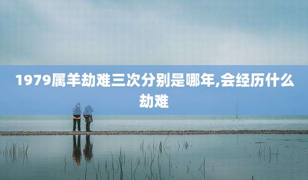 1979属羊劫难三次分别是哪年,会经历什么劫难