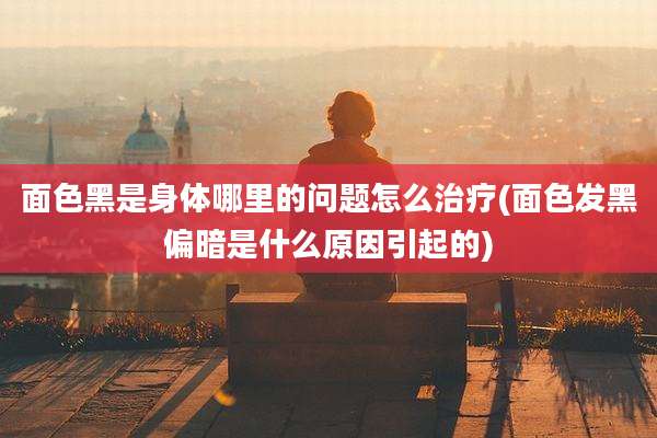 面色黑是身体哪里的问题怎么治疗(面色发黑偏暗是什么原因引起的)