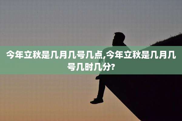 今年立秋是几月几号几点,今年立秋是几月几号几时几分?