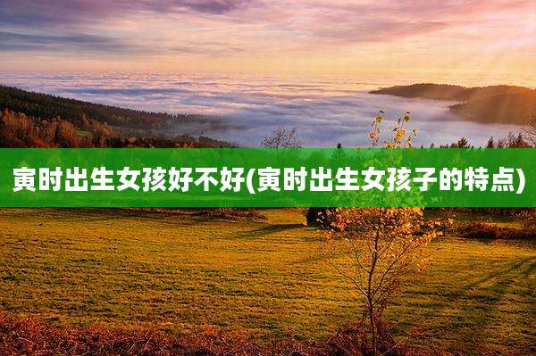 寅时出生女孩好不好(寅时出生女孩子的特点)