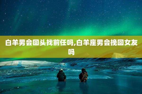 白羊男会回头找前任吗,白羊座男会挽回女友吗