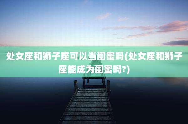 处女座和狮子座可以当闺蜜吗(处女座和狮子座能成为闺蜜吗?)