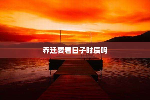 乔迁要看日子时辰吗