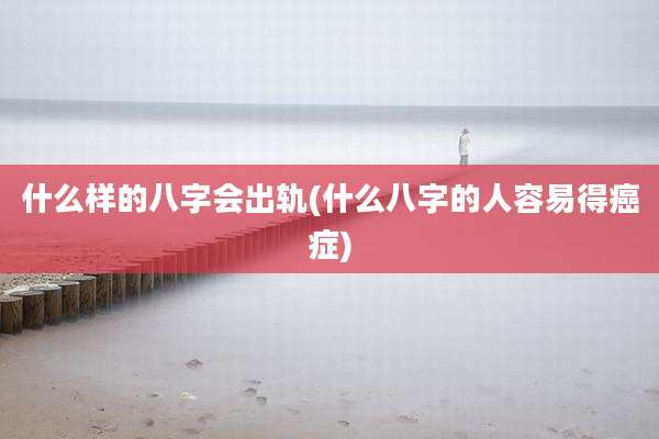 什么样的八字会出轨(什么八字的人容易得癌症)