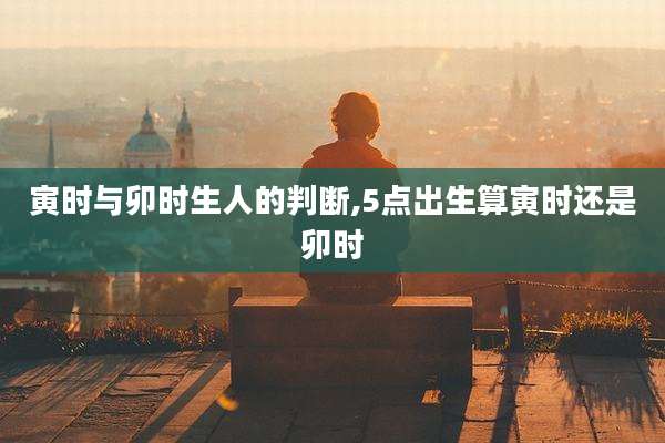 寅时与卯时生人的判断,5点出生算寅时还是卯时