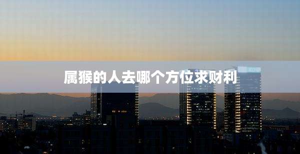 属猴的人去哪个方位求财利
