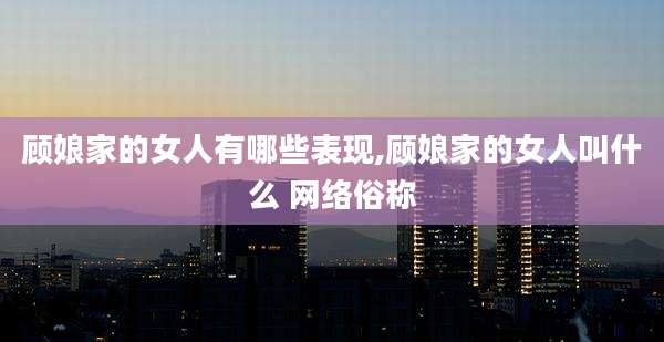 顾娘家的女人有哪些表现,顾娘家的女人叫什么 网络俗称