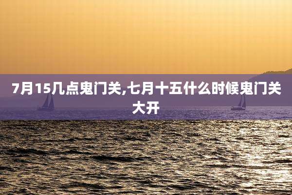 7月15几点鬼门关,七月十五什么时候鬼门关大开