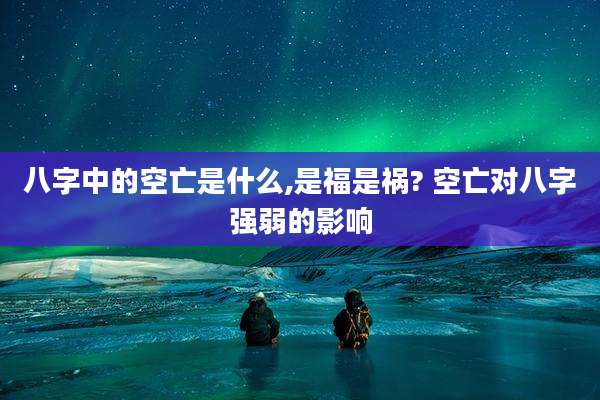 八字中的空亡是什么,是福是祸? 空亡对八字强弱的影响