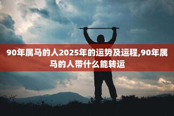 90年属马的人2025年的运势及运程,90年属马的人带什么能转运