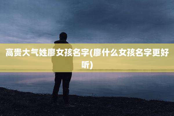高贵大气姓廖女孩名字(廖什么女孩名字更好听)