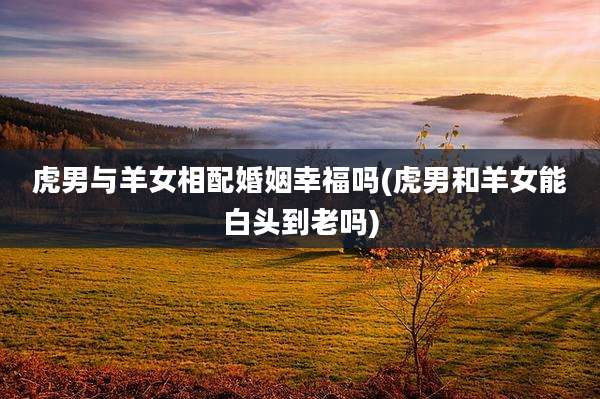 虎男与羊女相配婚姻幸福吗(虎男和羊女能白头到老吗)