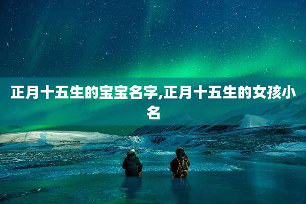 正月十五生的宝宝名字,正月十五生的女孩小名