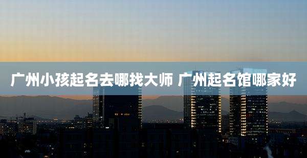广州小孩起名去哪找大师 广州起名馆哪家好