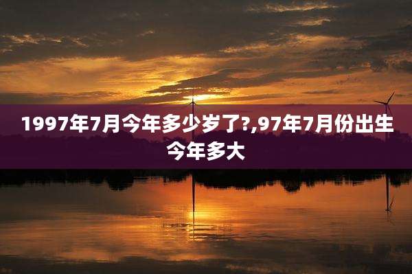1997年7月今年多少岁了?,97年7月份出生今年多大