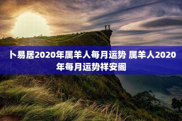 卜易居2020年属羊人每月运势 属羊人2020年每月运势祥安阁