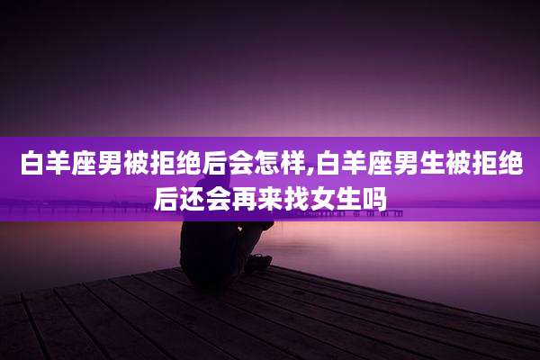 白羊座男被拒绝后会怎样,白羊座男生被拒绝后还会再来找女生吗