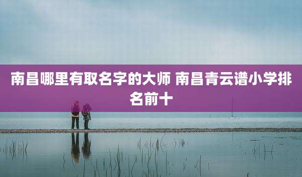 南昌哪里有取名字的大师 南昌青云谱小学排名前十