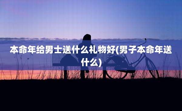 本命年给男士送什么礼物好(男子本命年送什么)