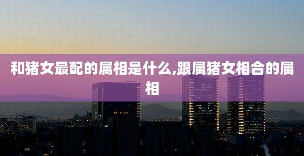 和猪女最配的属相是什么,跟属猪女相合的属相