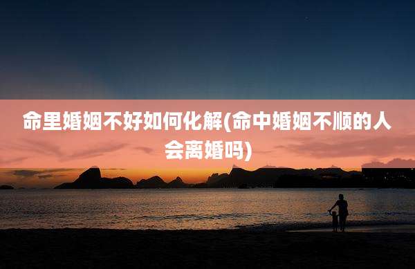 命里婚姻不好如何化解(命中婚姻不顺的人会离婚吗)