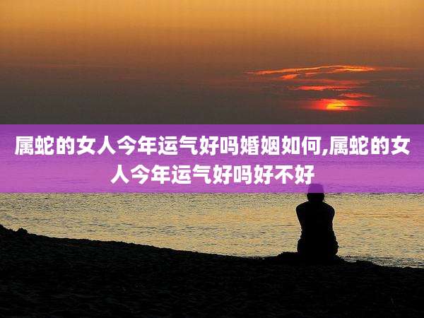 属蛇的女人今年运气好吗婚姻如何,属蛇的女人今年运气好吗好不好