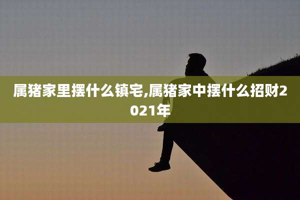 属猪家里摆什么镇宅,属猪家中摆什么招财2021年