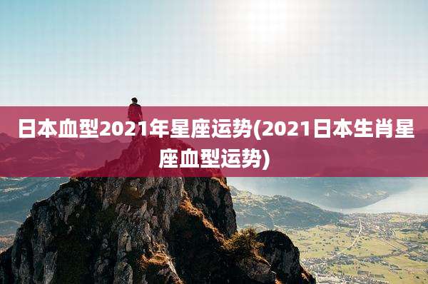 日本血型2021年星座运势(2021日本生肖星座血型运势)