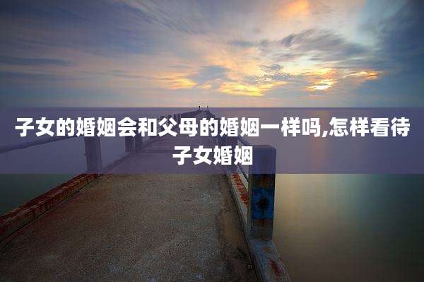 子女的婚姻会和父母的婚姻一样吗,怎样看待子女婚姻
