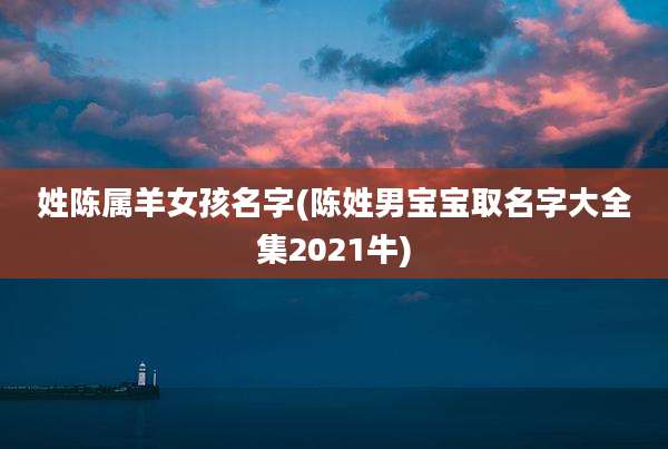 姓陈属羊女孩名字(陈姓男宝宝取名字大全集2021牛)