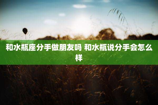 和水瓶座分手做朋友吗 和水瓶说分手会怎么样